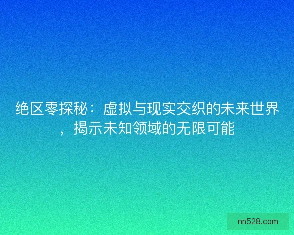绝区零探秘：虚拟与现实交织的未来世界，揭示未知领域的无限可能