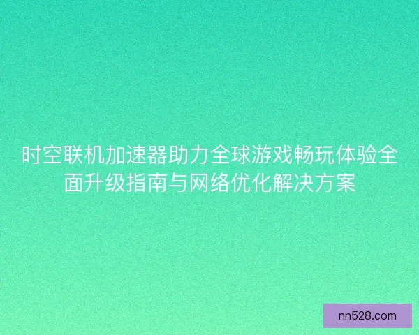 时空联机加速器助力全球游戏畅玩体验全面升级指南与网络优化解决方案