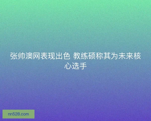 张帅澳网表现出色 教练硕称其为未来核心选手